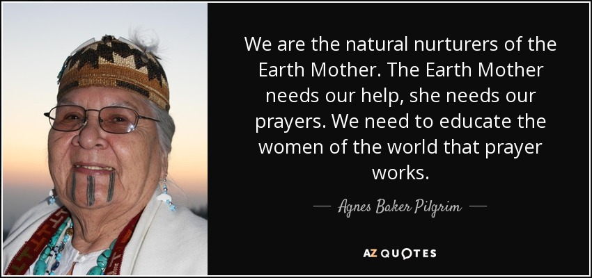 We are the natural nurturers of the Earth Mother. The Earth Mother needs our help, she needs our prayers. We need to educate the women of the world that prayer works. - Agnes Baker Pilgrim