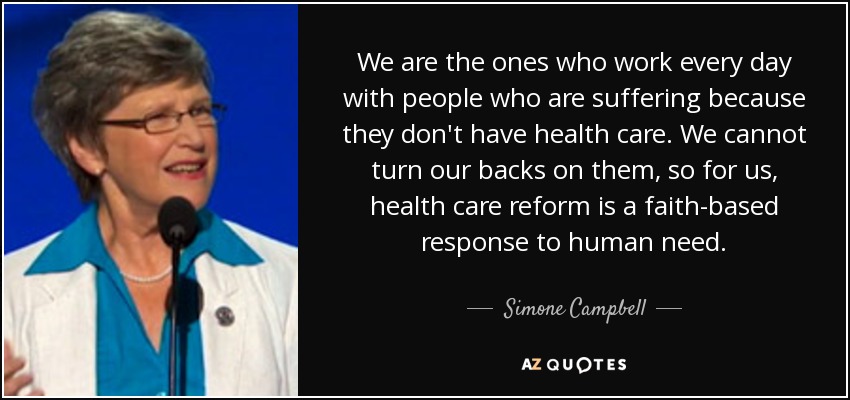 We are the ones who work every day with people who are suffering because they don't have health care. We cannot turn our backs on them, so for us, health care reform is a faith-based response to human need. - Simone Campbell