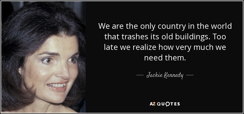 We are the only country in the world that trashes its old buildings. Too late we realize how very much we need them. - Jackie Kennedy