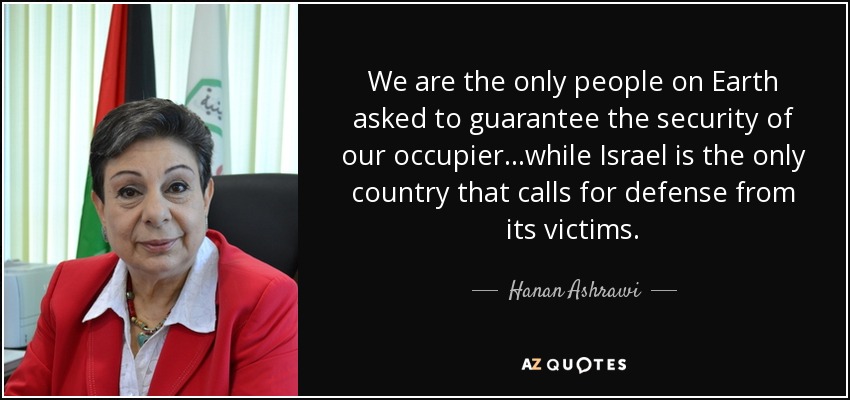 We are the only people on Earth asked to guarantee the security of our occupier...while Israel is the only country that calls for defense from its victims. - Hanan Ashrawi