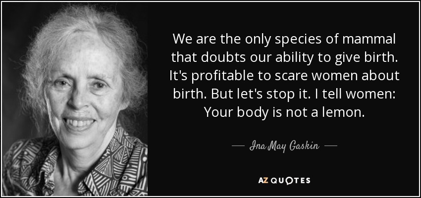 We are the only species of mammal that doubts our ability to give birth. It's profitable to scare women about birth. But let's stop it. I tell women: Your body is not a lemon. - Ina May Gaskin
