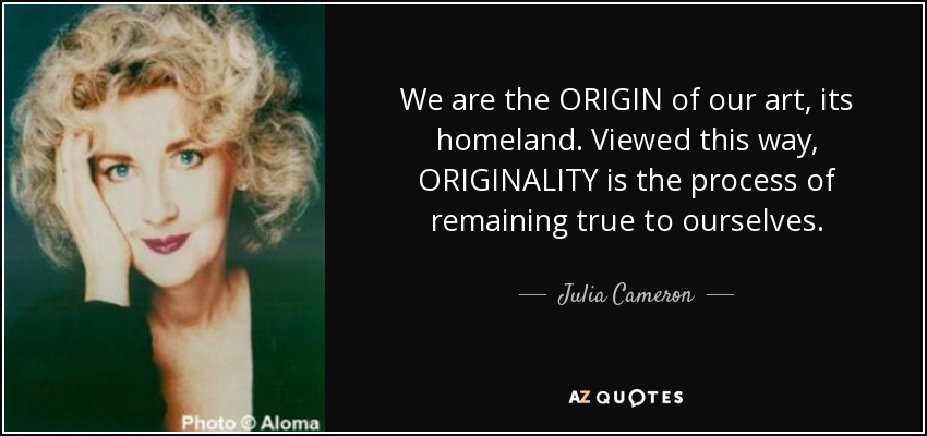 We are the ORIGIN of our art, its homeland. Viewed this way, ORIGINALITY is the process of remaining true to ourselves. - Julia Cameron