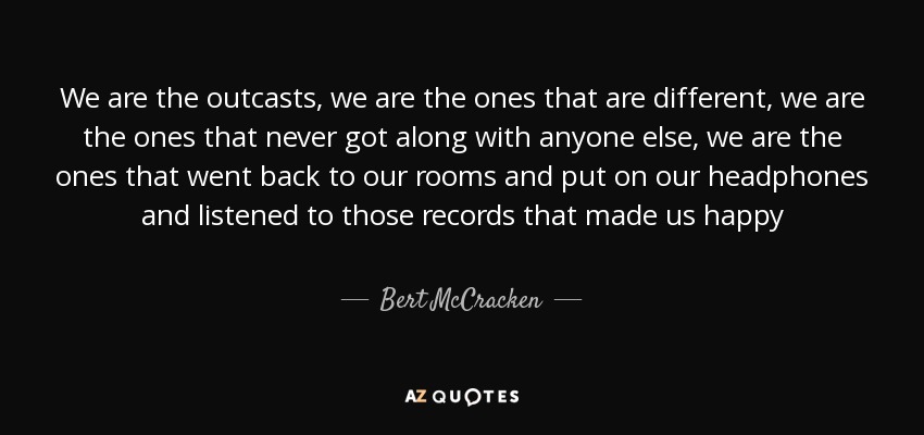We are the outcasts, we are the ones that are different, we are the ones that never got along with anyone else, we are the ones that went back to our rooms and put on our headphones and listened to those records that made us happy - Bert McCracken
