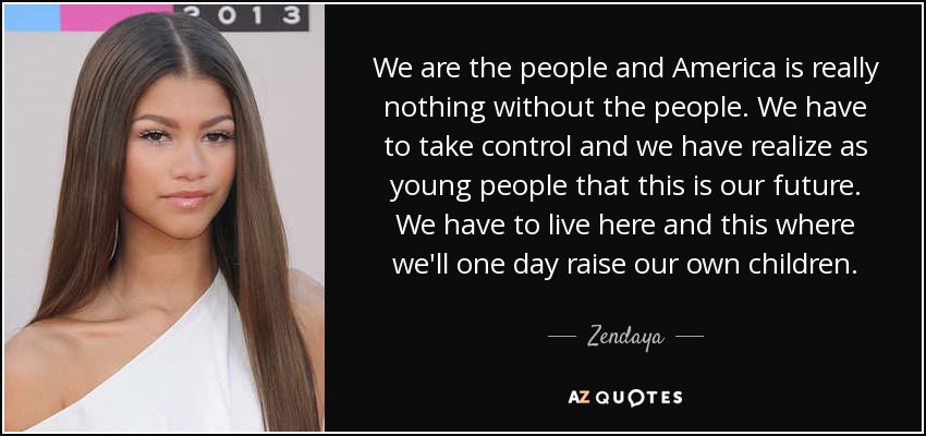 We are the people and America is really nothing without the people. We have to take control and we have realize as young people that this is our future. We have to live here and this where we'll one day raise our own children. - Zendaya