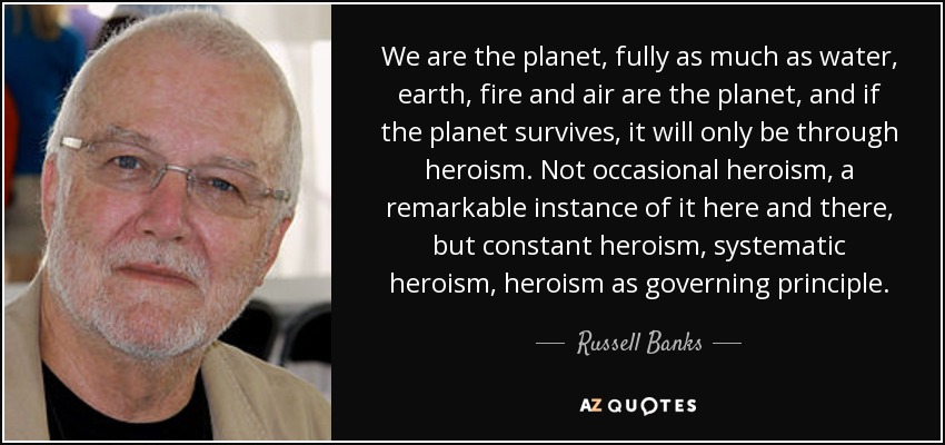 We are the planet, fully as much as water, earth, fire and air are the planet, and if the planet survives, it will only be through heroism. Not occasional heroism, a remarkable instance of it here and there, but constant heroism, systematic heroism, heroism as governing principle. - Russell Banks