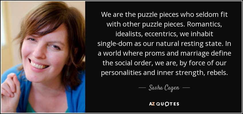 We are the puzzle pieces who seldom fit with other puzzle pieces. Romantics, idealists, eccentrics, we inhabit single-dom as our natural resting state. In a world where proms and marriage define the social order, we are, by force of our personalities and inner strength, rebels. - Sasha Cagen