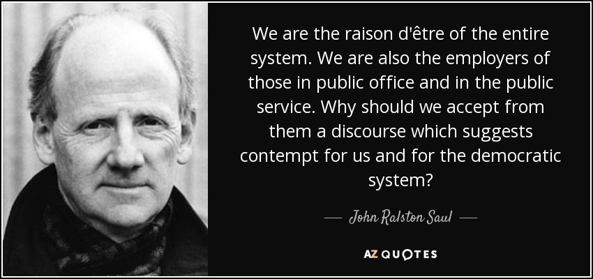 We are the raison d'être of the entire system. We are also the employers of those in public office and in the public service. Why should we accept from them a discourse which suggests contempt for us and for the democratic system? - John Ralston Saul