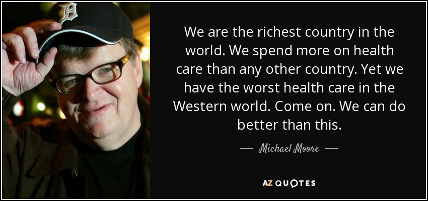 We are the richest country in the world. We spend more on health care than any other country. Yet we have the worst health care in the Western world. Come on. We can do better than this. - Michael Moore