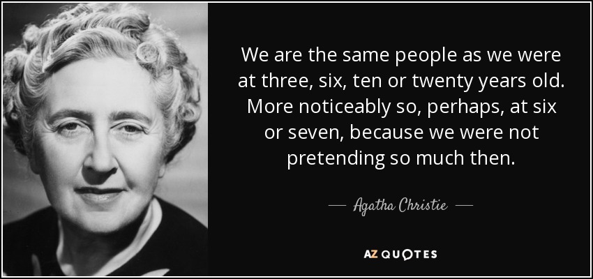 We are the same people as we were at three, six, ten or twenty years old. More noticeably so, perhaps, at six or seven, because we were not pretending so much then. - Agatha Christie