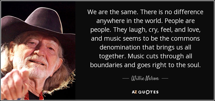 We are the same. There is no difference anywhere in the world. People are people. They laugh, cry, feel, and love, and music seems to be the commons denomination that brings us all together. Music cuts through all boundaries and goes right to the soul. - Willie Nelson