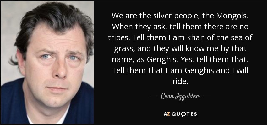 We are the silver people, the Mongols. When they ask, tell them there are no tribes. Tell them I am khan of the sea of grass, and they will know me by that name, as Genghis. Yes, tell them that. Tell them that I am Genghis and I will ride. - Conn Iggulden