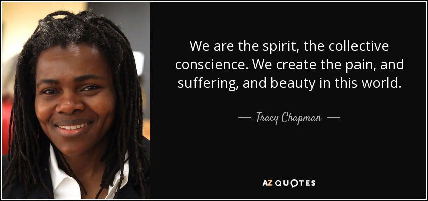 We are the spirit, the collective conscience. We create the pain, and suffering, and beauty in this world. - Tracy Chapman
