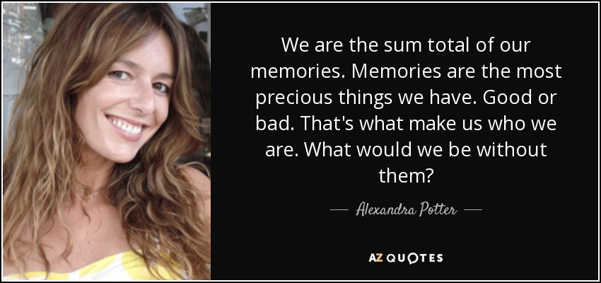 We are the sum total of our memories. Memories are the most precious things we have. Good or bad. That's what make us who we are. What would we be without them? - Alexandra Potter