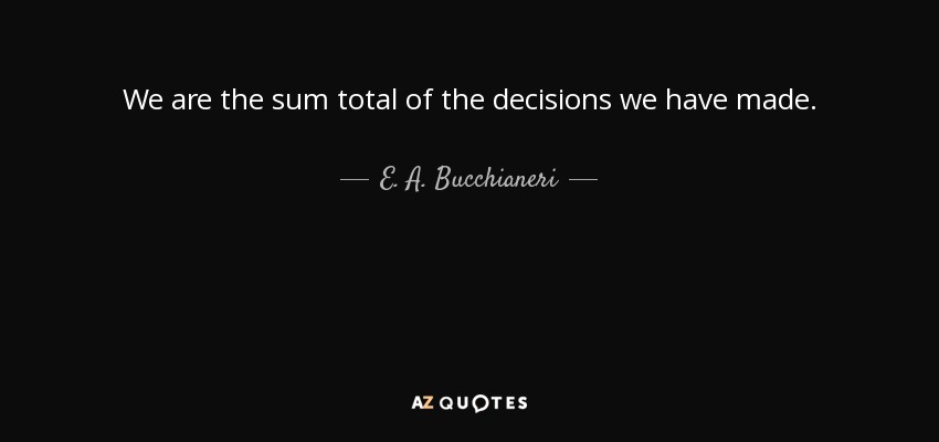 We are the sum total of the decisions we have made. - E. A. Bucchianeri