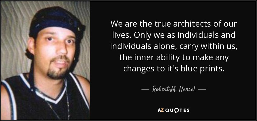 We are the true architects of our lives. Only we as individuals and individuals alone, carry within us, the inner ability to make any changes to it's blue prints. - Robert M. Hensel