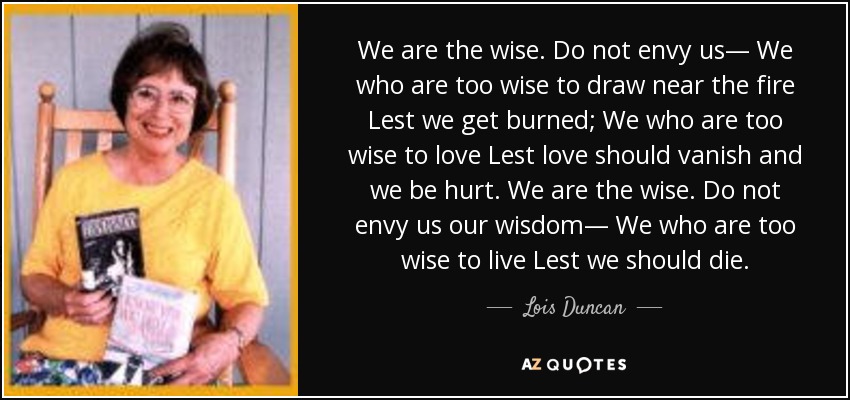 We are the wise. Do not envy us— We who are too wise to draw near the fire Lest we get burned; We who are too wise to love Lest love should vanish and we be hurt. We are the wise. Do not envy us our wisdom— We who are too wise to live Lest we should die. - Lois Duncan