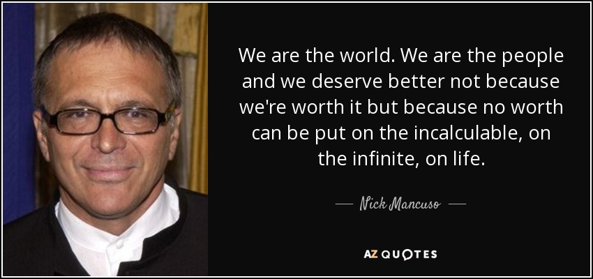 We are the world. We are the people and we deserve better not because we're worth it but because no worth can be put on the incalculable, on the infinite, on life. - Nick Mancuso