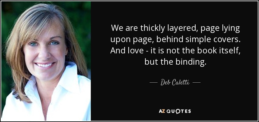 We are thickly layered, page lying upon page, behind simple covers. And love - it is not the book itself, but the binding. - Deb Caletti
