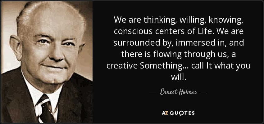 We are thinking, willing, knowing, conscious centers of Life. We are surrounded by, immersed in, and there is flowing through us, a creative Something ... call It what you will. - Ernest Holmes