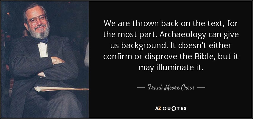 We are thrown back on the text, for the most part. Archaeology can give us background. It doesn't either confirm or disprove the Bible, but it may illuminate it. - Frank Moore Cross