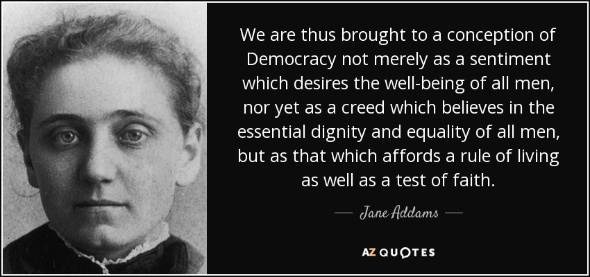 We are thus brought to a conception of Democracy not merely as a sentiment which desires the well-being of all men, nor yet as a creed which believes in the essential dignity and equality of all men, but as that which affords a rule of living as well as a test of faith. - Jane Addams