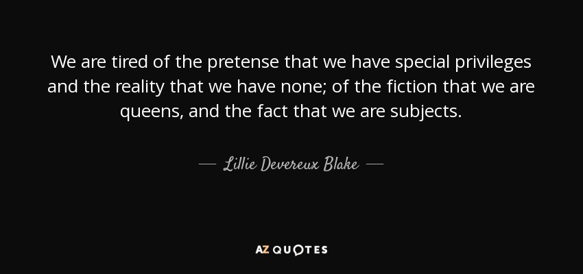 We are tired of the pretense that we have special privileges and the reality that we have none; of the fiction that we are queens, and the fact that we are subjects. - Lillie Devereux Blake