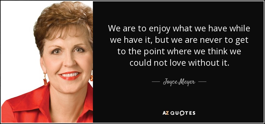 We are to enjoy what we have while we have it, but we are never to get to the point where we think we could not love without it. - Joyce Meyer