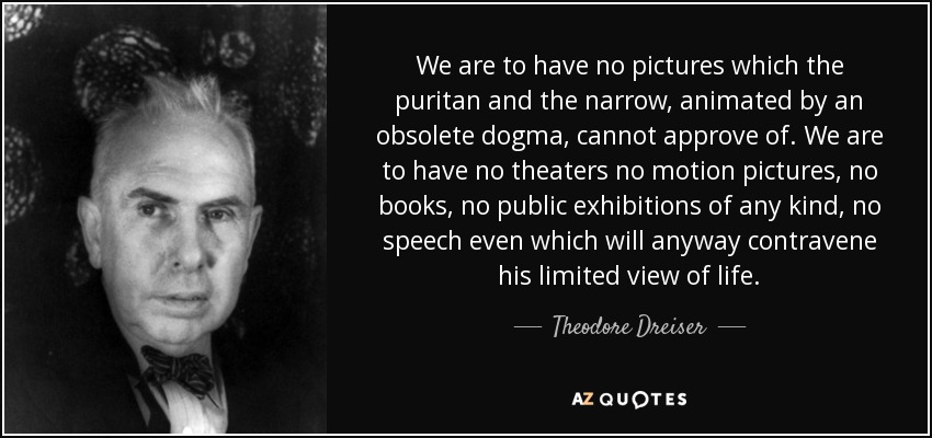 We are to have no pictures which the puritan and the narrow, animated by an obsolete dogma, cannot approve of. We are to have no theaters no motion pictures, no books, no public exhibitions of any kind, no speech even which will anyway contravene his limited view of life. - Theodore Dreiser