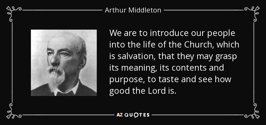 We are to introduce our people into the life of the Church, which is salvation, that they may grasp its meaning, its contents and purpose, to taste and see how good the Lord is. - Arthur Middleton