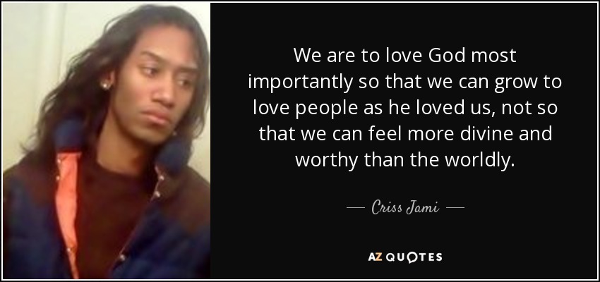 We are to love God most importantly so that we can grow to love people as he loved us, not so that we can feel more divine and worthy than the worldly. - Criss Jami