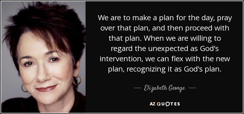 We are to make a plan for the day, pray over that plan, and then proceed with that plan. When we are willing to regard the unexpected as God's intervention, we can flex with the new plan, recognizing it as God's plan. - Elizabeth George
