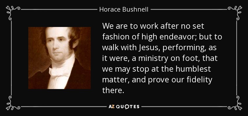 We are to work after no set fashion of high endeavor; but to walk with Jesus, performing, as it were, a ministry on foot, that we may stop at the humblest matter, and prove our fidelity there. - Horace Bushnell