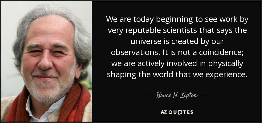We are today beginning to see work by very reputable scientists that says the universe is created by our observations. It is not a coincidence; we are actively involved in physically shaping the world that we experience. - Bruce H. Lipton