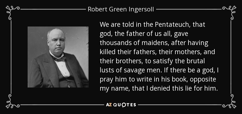 We are told in the Pentateuch, that god, the father of us all, gave thousands of maidens, after having killed their fathers, their mothers, and their brothers, to satisfy the brutal lusts of savage men. If there be a god, I pray him to write in his book, opposite my name, that I denied this lie for him. - Robert Green Ingersoll