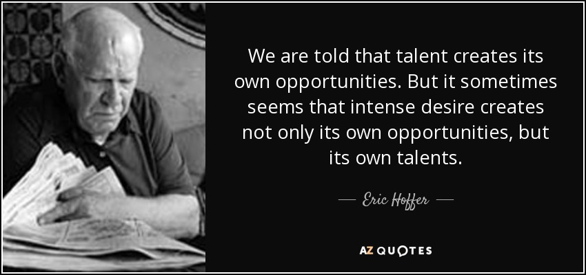 We are told that talent creates its own opportunities. But it sometimes seems that intense desire creates not only its own opportunities, but its own talents. - Eric Hoffer