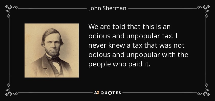 We are told that this is an odious and unpopular tax. I never knew a tax that was not odious and unpopular with the people who paid it. - John Sherman