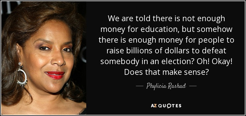 We are told there is not enough money for education, but somehow there is enough money for people to raise billions of dollars to defeat somebody in an election? Oh! Okay! Does that make sense? - Phylicia Rashad