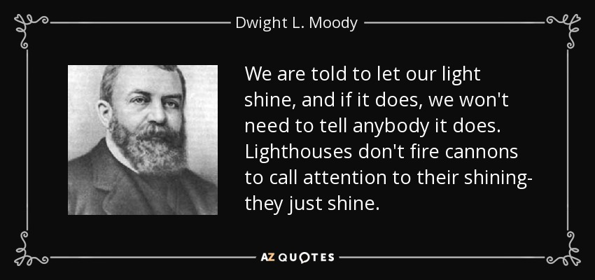 We are told to let our light shine, and if it does, we won't need to tell anybody it does. Lighthouses don't fire cannons to call attention to their shining- they just shine. - Dwight L. Moody