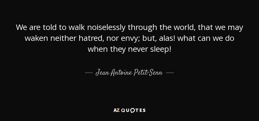 We are told to walk noiselessly through the world, that we may waken neither hatred, nor envy; but, alas! what can we do when they never sleep! - Jean Antoine Petit-Senn