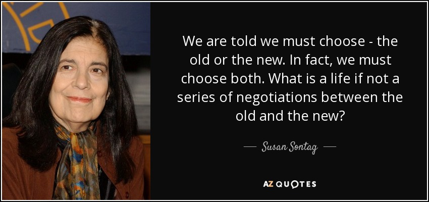 We are told we must choose - the old or the new. In fact, we must choose both. What is a life if not a series of negotiations between the old and the new? - Susan Sontag