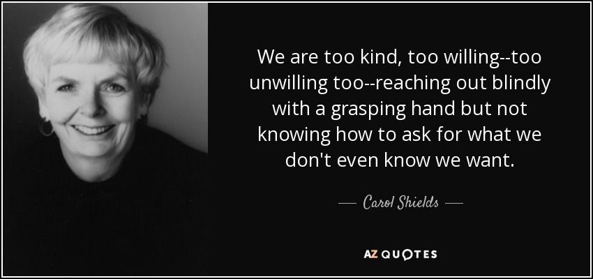 We are too kind, too willing--too unwilling too--reaching out blindly with a grasping hand but not knowing how to ask for what we don't even know we want. - Carol Shields