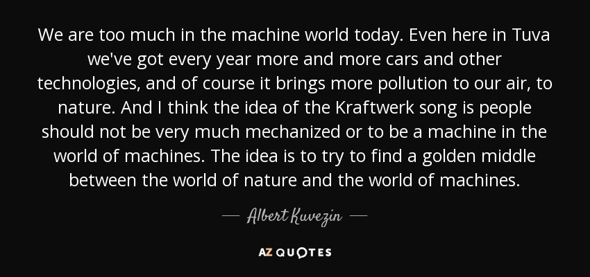 We are too much in the machine world today. Even here in Tuva we've got every year more and more cars and other technologies, and of course it brings more pollution to our air, to nature. And I think the idea of the Kraftwerk song is people should not be very much mechanized or to be a machine in the world of machines. The idea is to try to find a golden middle between the world of nature and the world of machines. - Albert Kuvezin