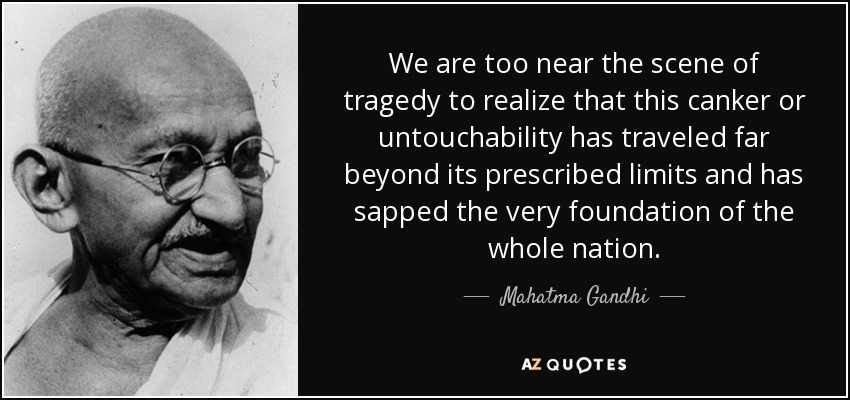 We are too near the scene of tragedy to realize that this canker or untouchability has traveled far beyond its prescribed limits and has sapped the very foundation of the whole nation. - Mahatma Gandhi