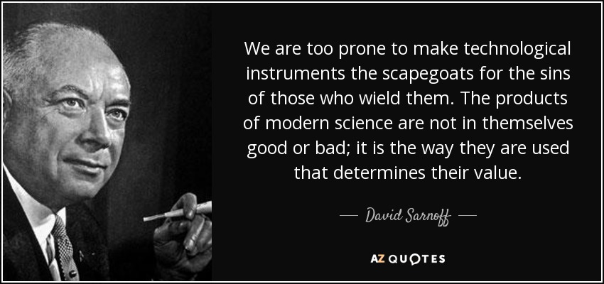 We are too prone to make technological instruments the scapegoats for the sins of those who wield them. The products of modern science are not in themselves good or bad; it is the way they are used that determines their value. - David Sarnoff