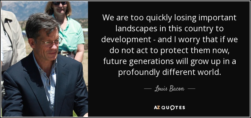 We are too quickly losing important landscapes in this country to development - and I worry that if we do not act to protect them now, future generations will grow up in a profoundly different world. - Louis Bacon