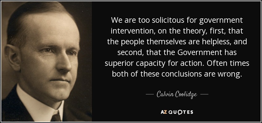 We are too solicitous for government intervention, on the theory, first, that the people themselves are helpless, and second, that the Government has superior capacity for action. Often times both of these conclusions are wrong. - Calvin Coolidge