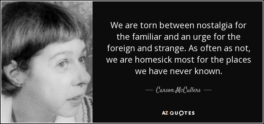 We are torn between nostalgia for the familiar and an urge for the foreign and strange. As often as not, we are homesick most for the places we have never known. - Carson McCullers