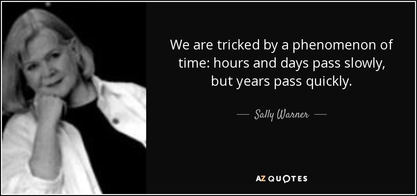 We are tricked by a phenomenon of time: hours and days pass slowly, but years pass quickly. - Sally Warner