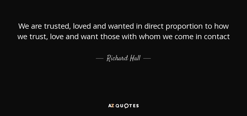 We are trusted, loved and wanted in direct proportion to how we trust, love and want those with whom we come in contact - Richard Hall