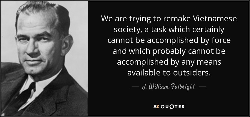 We are trying to remake Vietnamese society, a task which certainly cannot be accomplished by force and which probably cannot be accomplished by any means available to outsiders. - J. William Fulbright